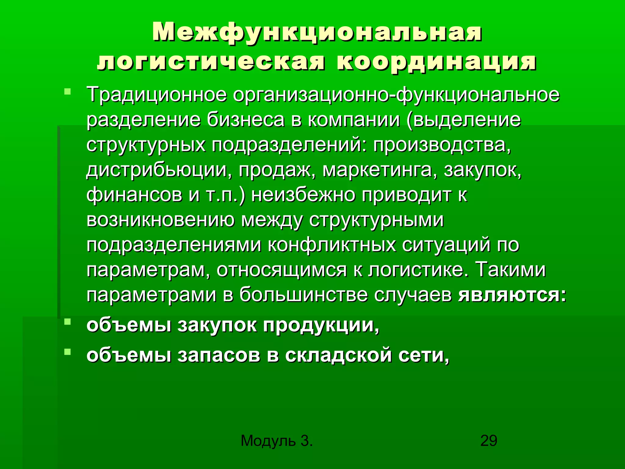 Межфункциональная
логистическая координация
 Традиционное организационно-функциональное
разделение бизнеса в компании (выделение
структурных подразделений: производства,
дистрибьюции, продаж, маркетинга, закупок,
финансов и т.п.) неизбежно приводит к
возникновению между структурными
подразделениями конфликтных ситуаций по
параметрам, относящимся к логистике. Такими
параметрами в большинстве случаев являются:
 объемы закупок продукции,
 объемы запасов в складской сети,

Модуль 3.

29

 