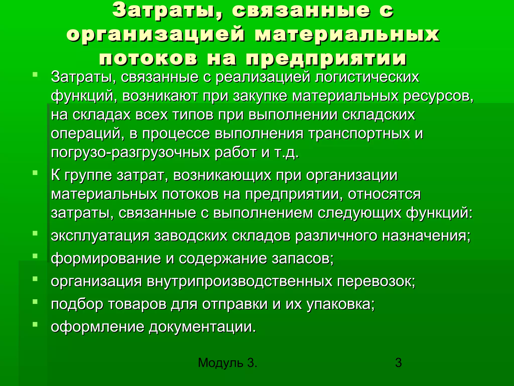 Затраты, связанные с
организацией материальных
потоков на предприятии

 Затраты, связанные с реализацией логистических
функций, возникают при закупке материальных ресурсов,
на складах всех типов при выполнении складских
операций, в процессе выполнения транспортных и
погрузо-разгрузочных работ и т.д.
 К группе затрат, возникающих при организации
материальных потоков на предприятии, относятся
затраты, связанные с выполнением следующих функций:
 эксплуатация заводских складов различного назначения;
 формирование и содержание запасов;
 организация внутрипроизводственных перевозок;
 подбор товаров для отправки и их упаковка;
 оформление документации.
Модуль 3.

3

 
