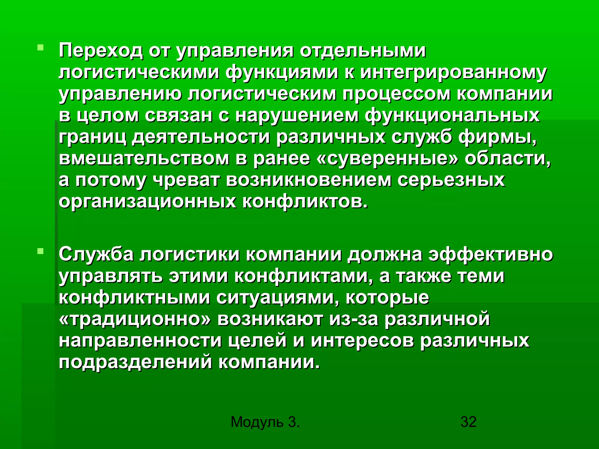  Переход от управления отдельными
логистическими функциями к интегрированному
управлению логистическим процессом компании
в целом связан с нарушением функциональных
границ деятельности различных служб фирмы,
вмешательством в ранее «суверенные» области,
а потому чреват возникновением серьезных
организационных конфликтов.
 Служба логистики компании должна эффективно
управлять этими конфликтами, а также теми
конфликтными ситуациями, которые
«традиционно» возникают из-за различной
направленности целей и интересов различных
подразделений компании.
Модуль 3.

32

 