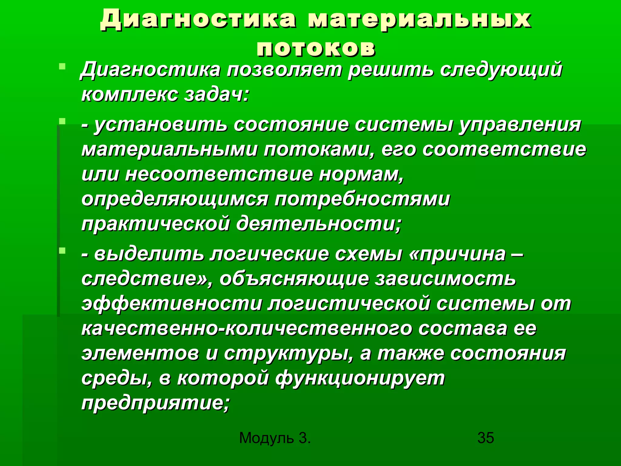Диагностика материальных
потоков

 Диагностика позволяет решить следующий
комплекс задач:
 - установить состояние системы управления
материальными потоками, его соответствие
или несоответствие нормам,
определяющимся потребностями
практической деятельности;
 - выделить логические схемы «причина –
следствие», объясняющие зависимость
эффективности логистической системы от
качественно-количественного состава ее
элементов и структуры, а также состояния
среды, в которой функционирует
предприятие;
Модуль 3.

35

 