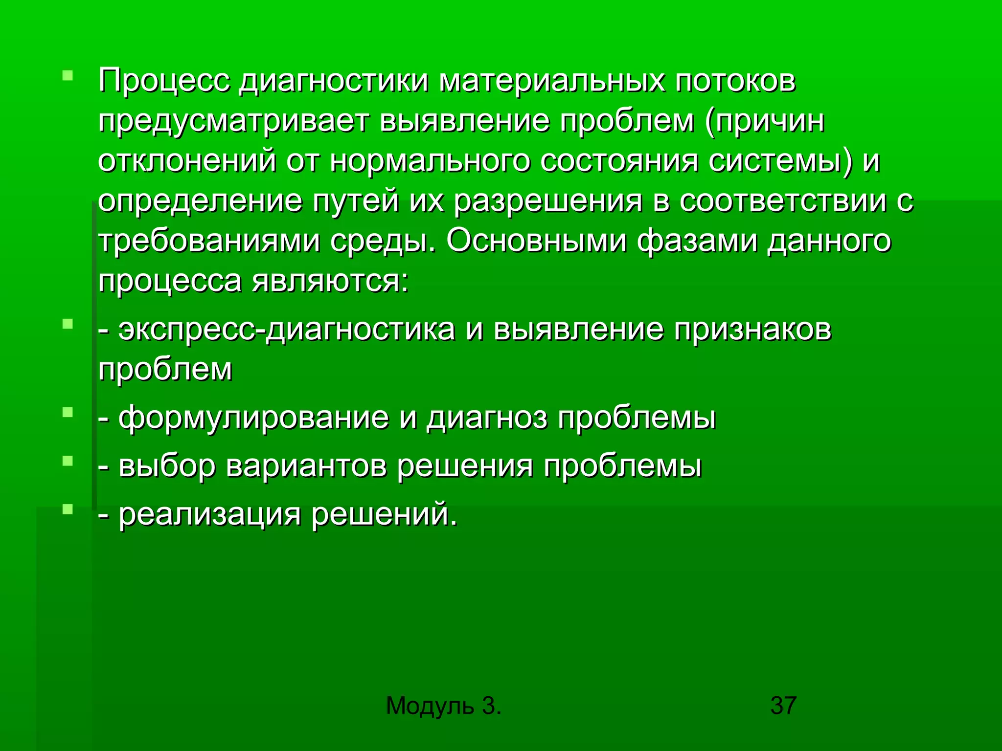  Процесс диагностики материальных потоков
предусматривает выявление проблем (причин
отклонений от нормального состояния системы) и
определение путей их разрешения в соответствии с
требованиями среды. Основными фазами данного
процесса являются:
 - экспресс-диагностика и выявление признаков
проблем
 - формулирование и диагноз проблемы
 - выбор вариантов решения проблемы
 - реализация решений.

Модуль 3.

37

 