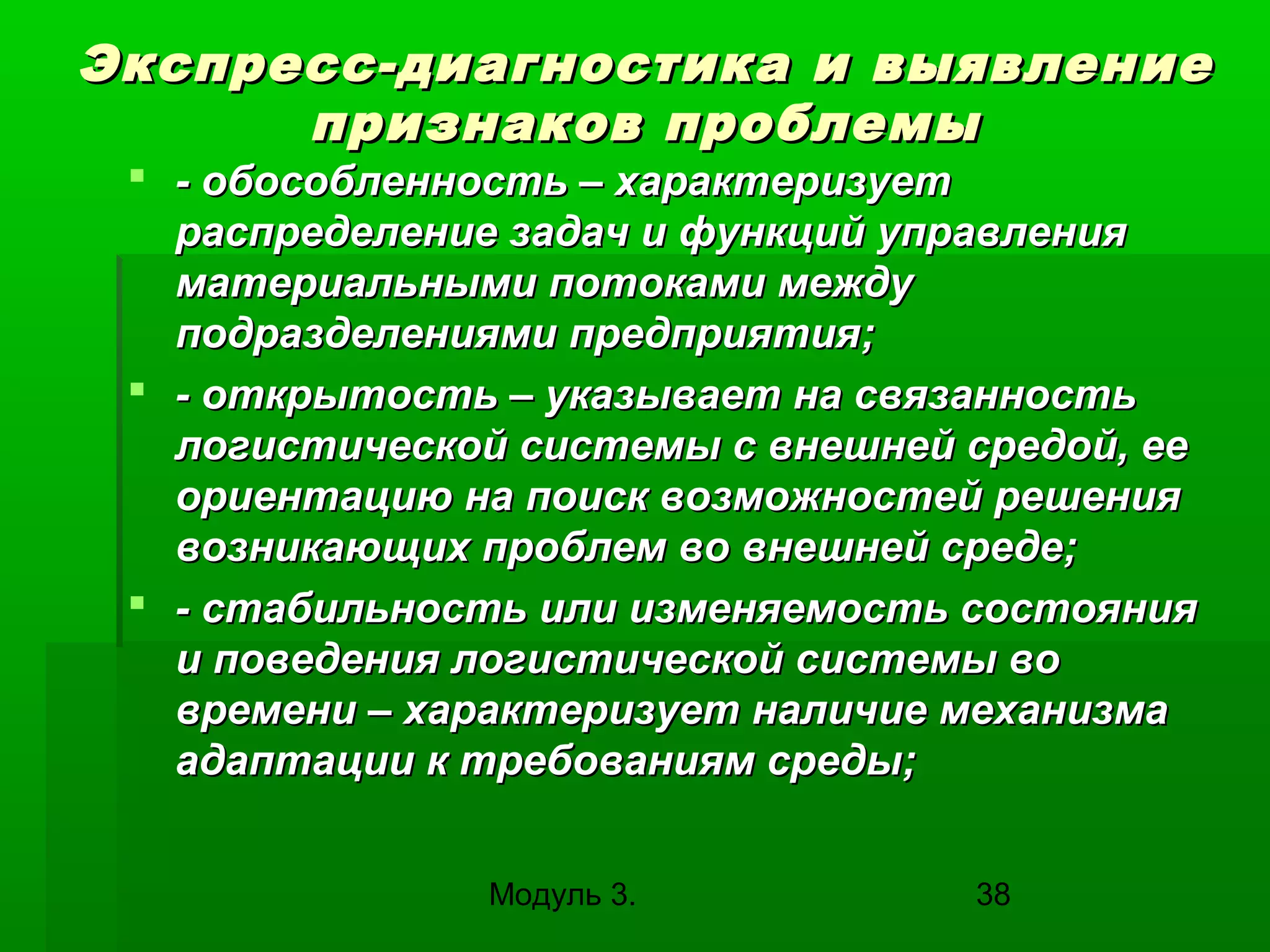 Экспресс-диагностика и выявление
признаков проблемы
 - обособленность – характеризует
распределение задач и функций управления
материальными потоками между
подразделениями предприятия;
 - открытость – указывает на связанность
логистической системы с внешней средой, ее
ориентацию на поиск возможностей решения
возникающих проблем во внешней среде;
 - стабильность или изменяемость состояния
и поведения логистической системы во
времени – характеризует наличие механизма
адаптации к требованиям среды;
Модуль 3.

38

 