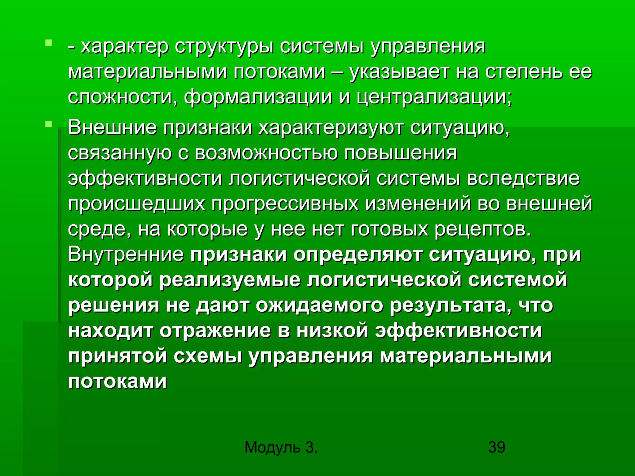  - характер структуры системы управления
материальными потоками – указывает на степень ее
сложности, формализации и централизации;
 Внешние признаки характеризуют ситуацию,
связанную с возможностью повышения
эффективности логистической системы вследствие
происшедших прогрессивных изменений во внешней
среде, на которые у нее нет готовых рецептов.
Внутренние признаки определяют ситуацию, при
которой реализуемые логистической системой
решения не дают ожидаемого результата, что
находит отражение в низкой эффективности
принятой схемы управления материальными
потоками
Модуль 3.

39

 