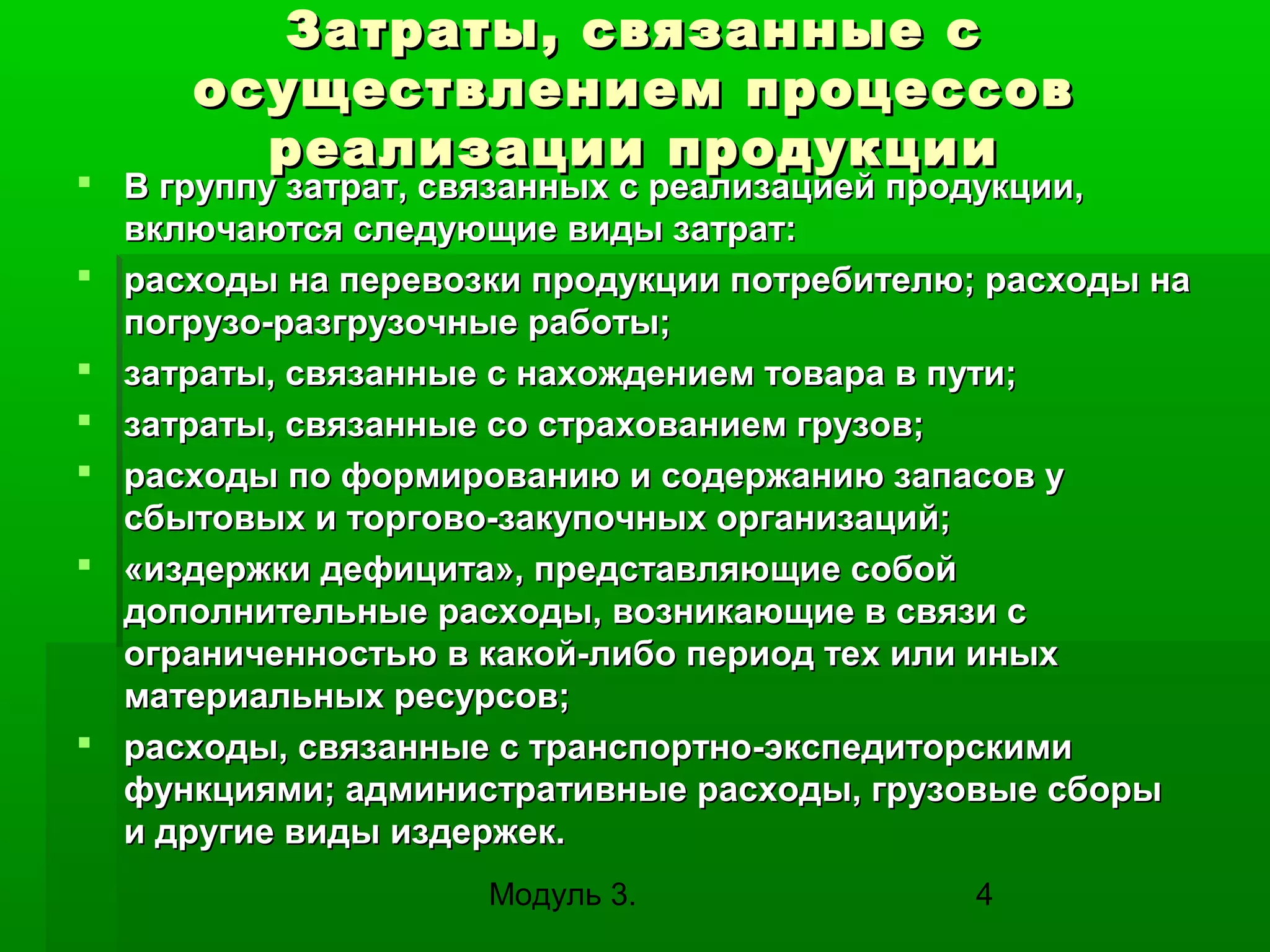 Затраты, связанные с
осуществлением процессов
реализации продукции

 В группу затрат, связанных с реализацией продукции,
включаются следующие виды затрат:
 расходы на перевозки продукции потребителю; расходы на
погрузо-разгрузочные работы;
 затраты, связанные с нахождением товара в пути;
 затраты, связанные со страхованием грузов;
 расходы по формированию и содержанию запасов у
сбытовых и торгово-закупочных организаций;
 «издержки дефицита», представляющие собой
дополнительные расходы, возникающие в связи с
ограниченностью в какой-либо период тех или иных
материальных ресурсов;
 расходы, связанные с транспортно-экспедиторскими
функциями; административные расходы, грузовые сборы
и другие виды издержек.
Модуль 3.

4

 