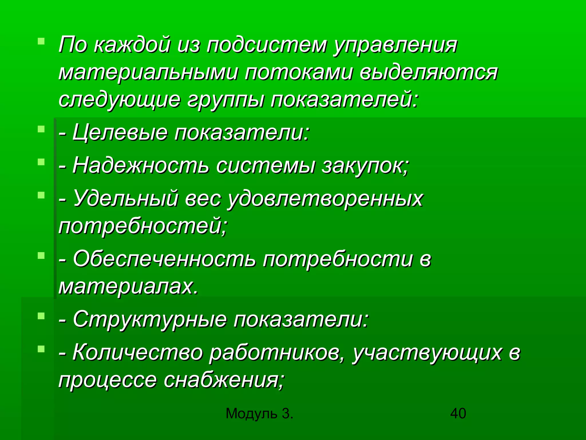 По каждой из подсистем управления
материальными потоками выделяются
следующие группы показателей:
 - Целевые показатели:
 - Надежность системы закупок;
 - Удельный вес удовлетворенных
потребностей;
 - Обеспеченность потребности в
материалах.
 - Структурные показатели:
 - Количество работников, участвующих в
процессе снабжения;
Модуль 3.

40

 