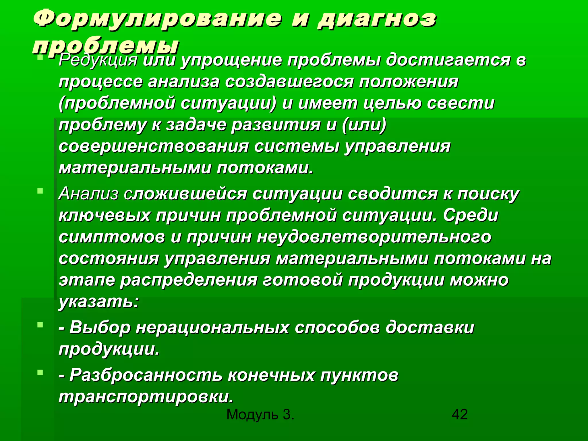 Формулирование и диагноз
проблемы
 Редукция или упрощение проблемы достигается в

Редукция или упрощение проблемы достигается в
процессе анализа создавшегося положения
(проблемной ситуации) и имеет целью свести
проблему к задаче развития и (или)
совершенствования системы управления
материальными потоками.
 Анализ сложившейся ситуации сводится к поиску
ключевых причин проблемной ситуации. Среди
симптомов и причин неудовлетворительного
состояния управления материальными потоками на
этапе распределения готовой продукции можно
указать:
 - Выбор нерациональных способов доставки
продукции.
 - Разбросанность конечных пунктов
транспортировки.
Модуль 3.

42

 