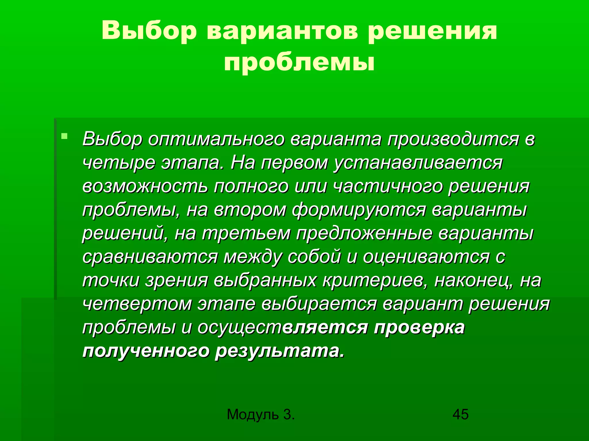 Выбор вариантов решения
проблемы
 Выбор оптимального варианта производится в
четыре этапа. На первом устанавливается
возможность полного или частичного решения
проблемы, на втором формируются варианты
решений, на третьем предложенные варианты
сравниваются между собой и оцениваются с
точки зрения выбранных критериев, наконец, на
четвертом этапе выбирается вариант решения
проблемы и осуществляется проверка
полученного результата.
Модуль 3.

45

 