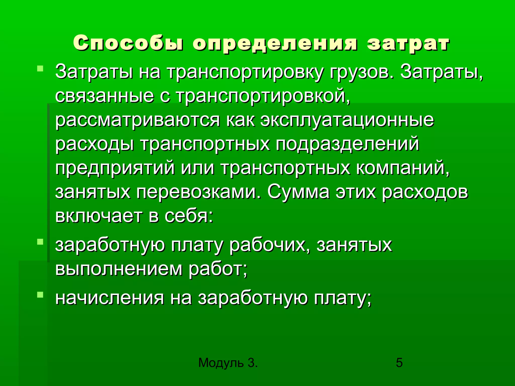 Способы определения затрат
 Затраты на транспортировку грузов. Затраты,
связанные с транспортировкой,
рассматриваются как эксплуатационные
расходы транспортных подразделений
предприятий или транспортных компаний,
занятых перевозками. Сумма этих расходов
включает в себя:
 заработную плату рабочих, занятых
выполнением работ;
 начисления на заработную плату;
Модуль 3.

5

 