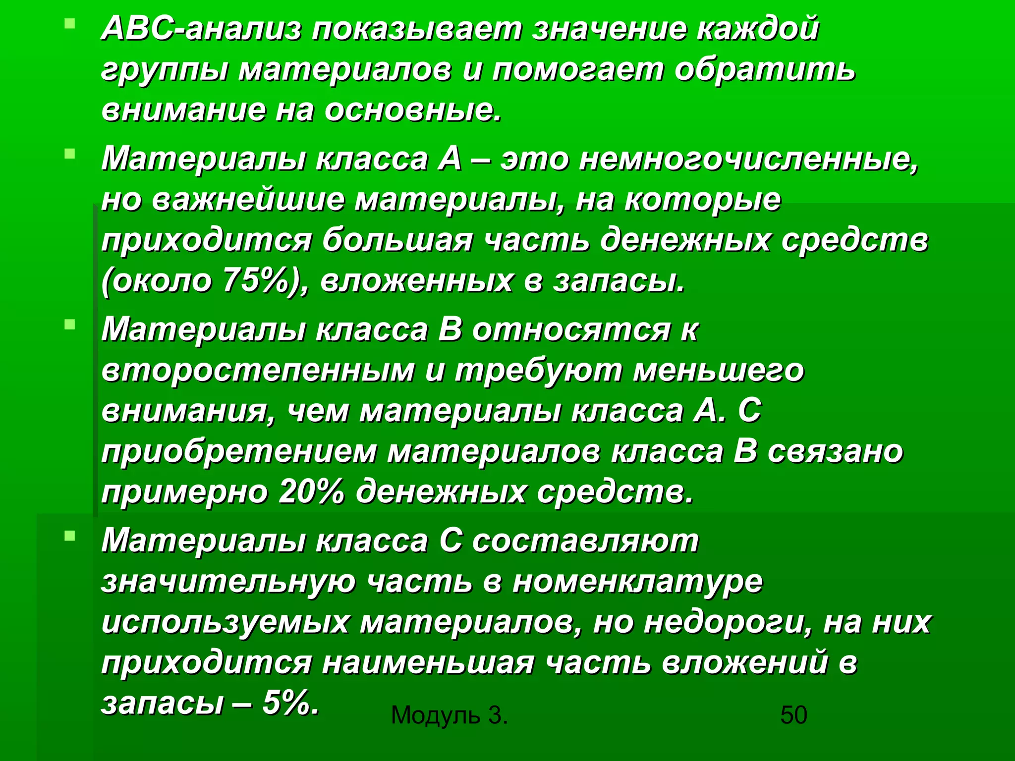  ABC-анализ показывает значение каждой
группы материалов и помогает обратить
внимание на основные.
 Материалы класса А – это немногочисленные,
но важнейшие материалы, на которые
приходится большая часть денежных средств
(около 75%), вложенных в запасы.
 Материалы класса В относятся к
второстепенным и требуют меньшего
внимания, чем материалы класса А. С
приобретением материалов класса В связано
примерно 20% денежных средств.
 Материалы класса С составляют
значительную часть в номенклатуре
используемых материалов, но недороги, на них
приходится наименьшая часть вложений в
запасы – 5%.
Модуль 3.
50

 
