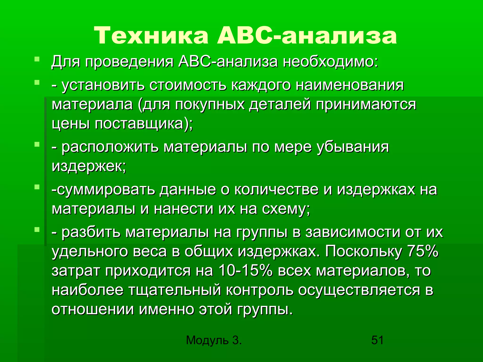 Техника АВС-анализа
 Для проведения ABC-анализа необходимо:
 - установить стоимость каждого наименования
материала (для покупных деталей принимаются
цены поставщика);
 - расположить материалы по мере убывания
издержек;
 -суммировать данные о количестве и издержках на
материалы и нанести их на схему;
 - разбить материалы на группы в зависимости от их
удельного веса в общих издержках. Поскольку 75%
затрат приходится на 10-15% всех материалов, то
наиболее тщательный контроль осуществляется в
отношении именно этой группы.
Модуль 3.

51

 
