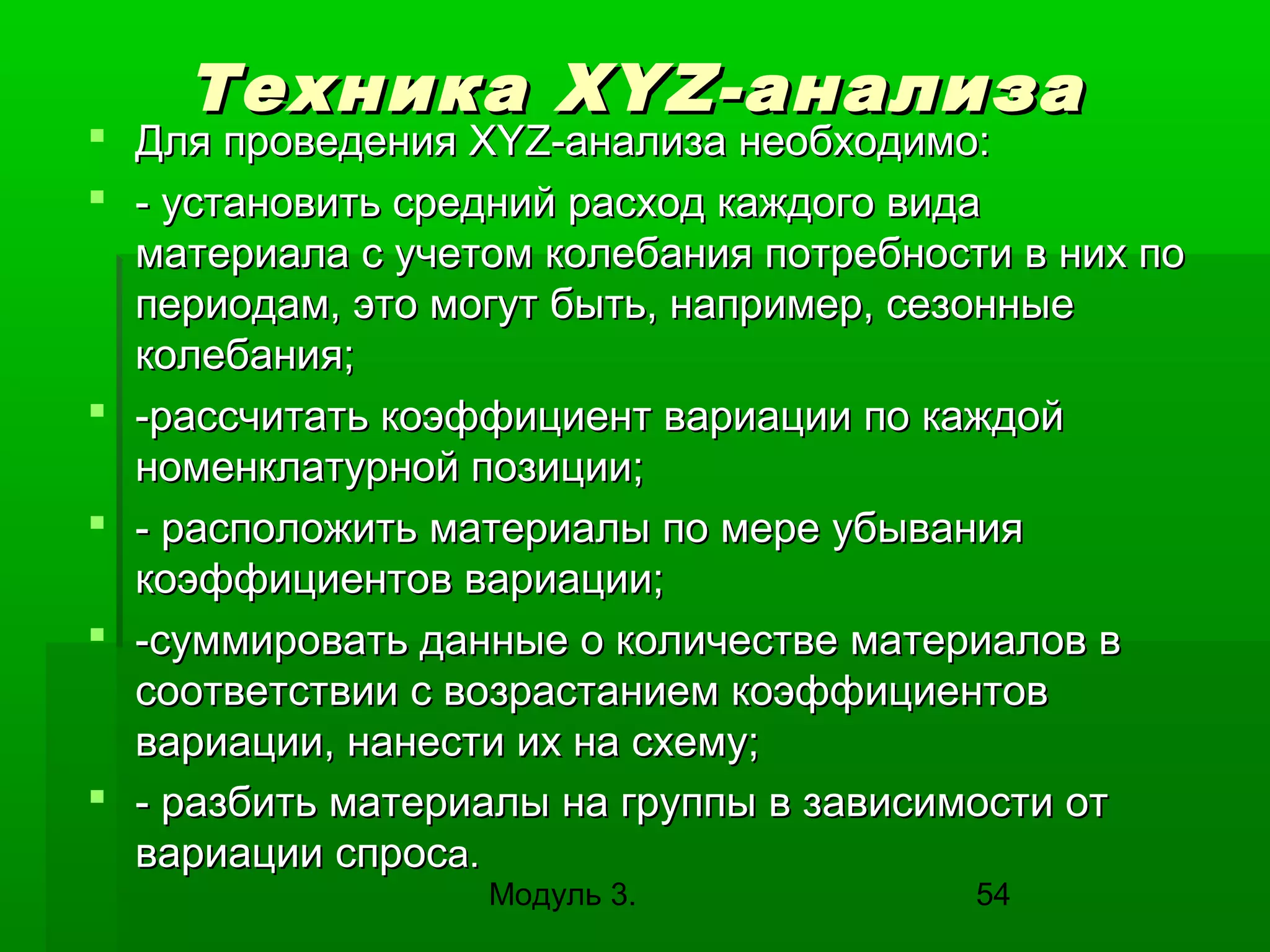 Техника X Y Z -анализа

 Для проведения XYZ-анализа необходимо:
 - установить средний расход каждого вида
материала с учетом колебания потребности в них по
периодам, это могут быть, например, сезонные
колебания;
 -рассчитать коэффициент вариации по каждой
номенклатурной позиции;
 - расположить материалы по мере убывания
коэффициентов вариации;
 -суммировать данные о количестве материалов в
соответствии с возрастанием коэффициентов
вариации, нанести их на схему;
 - разбить материалы на группы в зависимости от
вариации спроса.
Модуль 3.

54

 