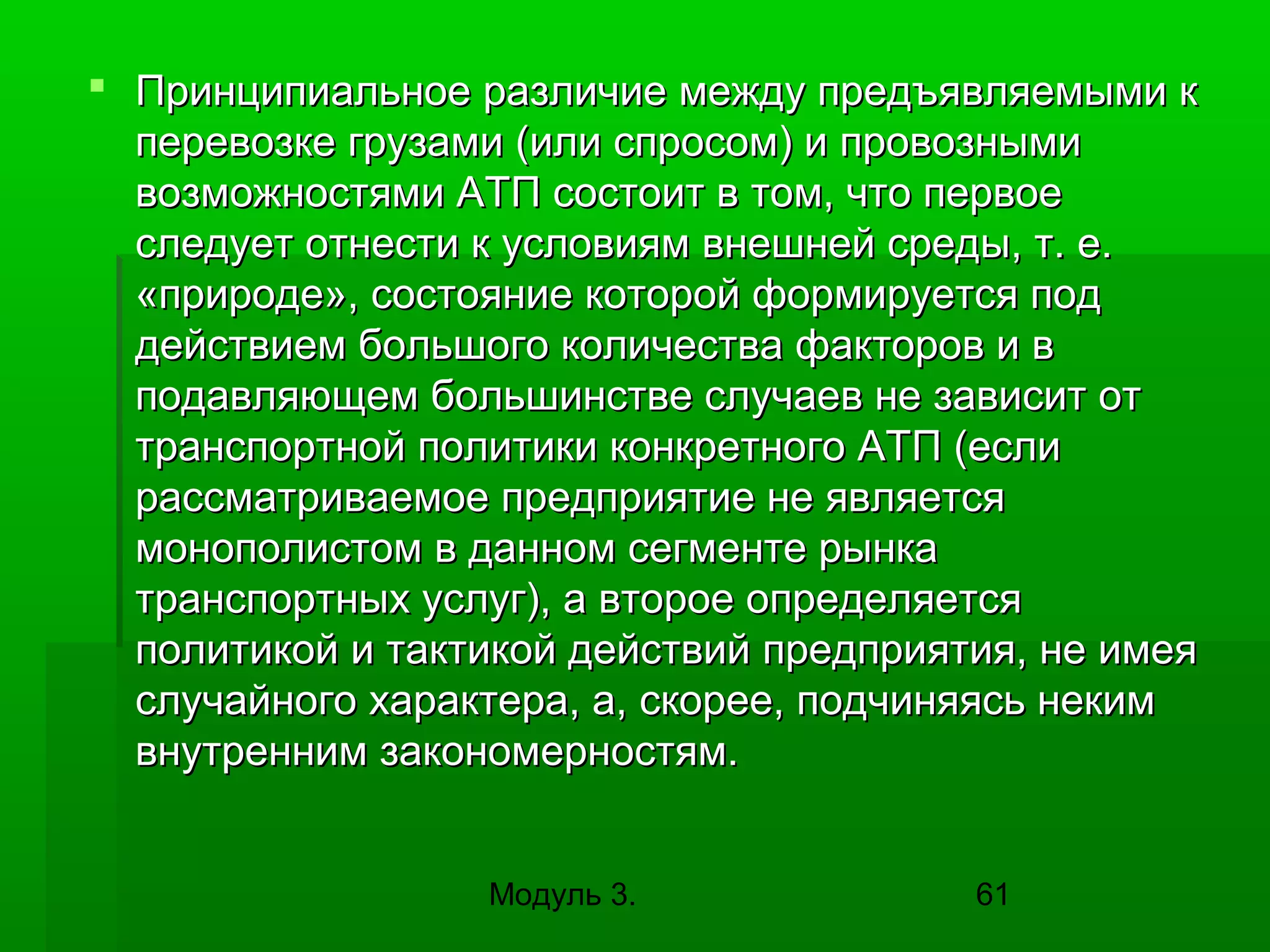  Принципиальное различие между предъявляемыми к
перевозке грузами (или спросом) и провозными
возможностями АТП состоит в том, что первое
следует отнести к условиям внешней среды, т. е.
«природе», состояние которой формируется под
действием большого количества факторов и в
подавляющем большинстве случаев не зависит от
транспортной политики конкретного АТП (если
рассматриваемое предприятие не является
монополистом в данном сегменте рынка
транспортных услуг), а второе определяется
политикой и тактикой действий предприятия, не имея
случайного характера, а, скорее, подчиняясь неким
внутренним закономерностям.
Модуль 3.

61

 