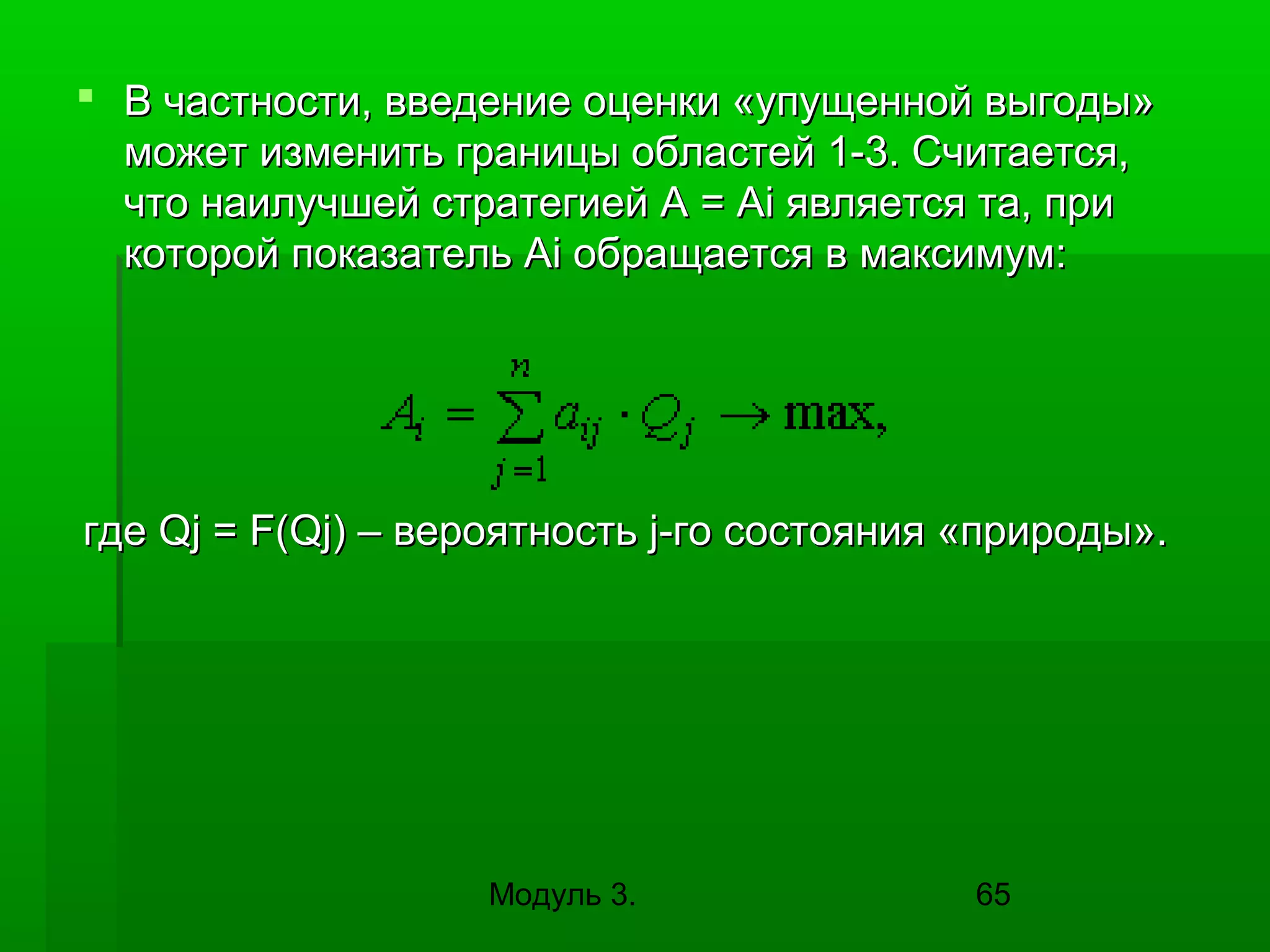 В частности, введение оценки «упущенной выгоды»
может изменить границы областей 1-3. Считается,
что наилучшей стратегией A = Ai является та, при
которой показатель Ai обращается в максимум:

где Qj = F(Qj) – вероятность j-го состояния «природы».

Модуль 3.

65

 