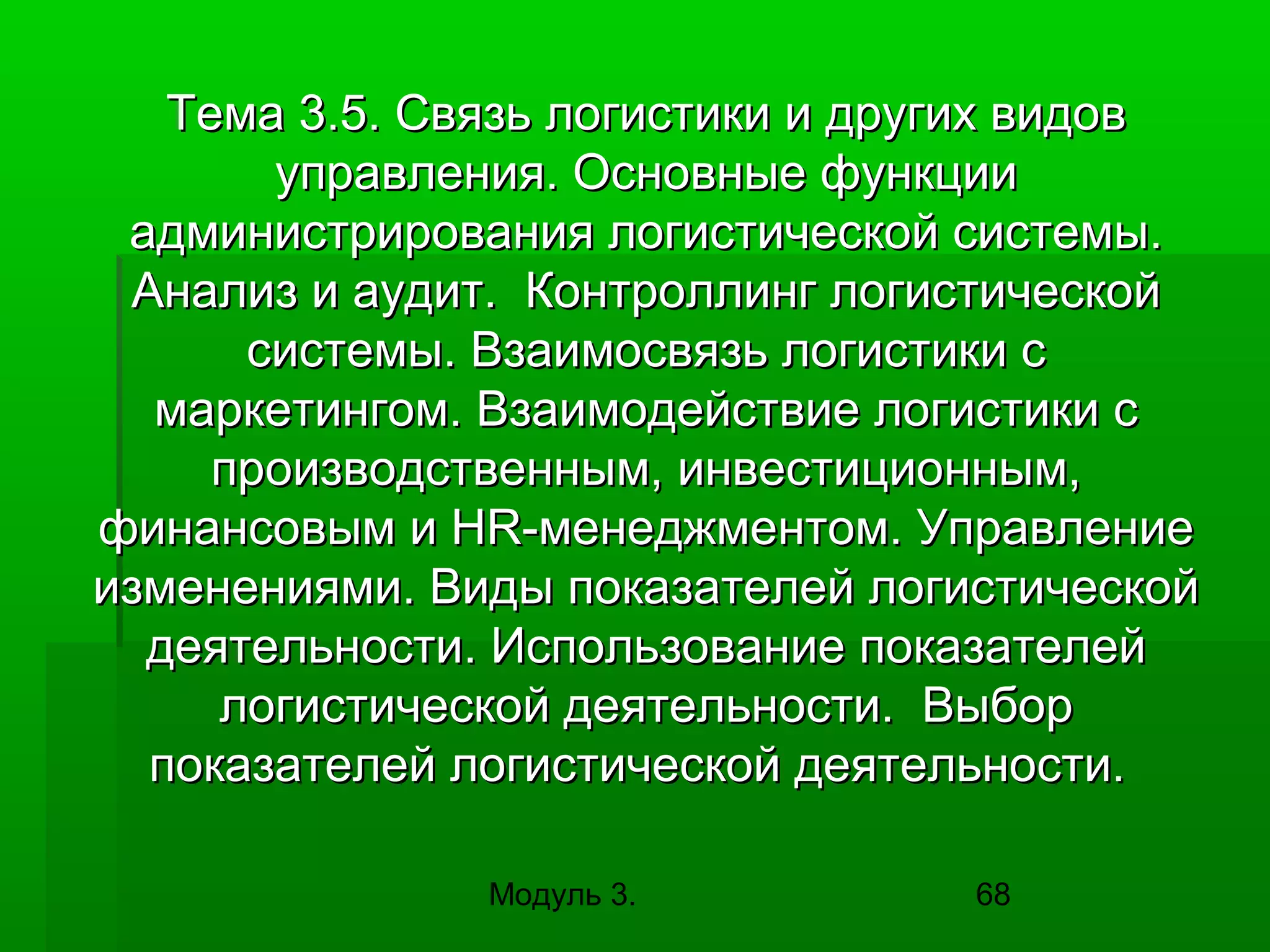 Тема 3.5. Связь логистики и других видов
управления. Основные функции
администрирования логистической системы.
Анализ и аудит. Контроллинг логистической
системы. Взаимосвязь логистики с
маркетингом. Взаимодействие логистики с
производственным, инвестиционным,
финансовым и HR-менеджментом. Управление
изменениями. Виды показателей логистической
деятельности. Использование показателей
логистической деятельности. Выбор
показателей логистической деятельности.
Модуль 3.

68

 