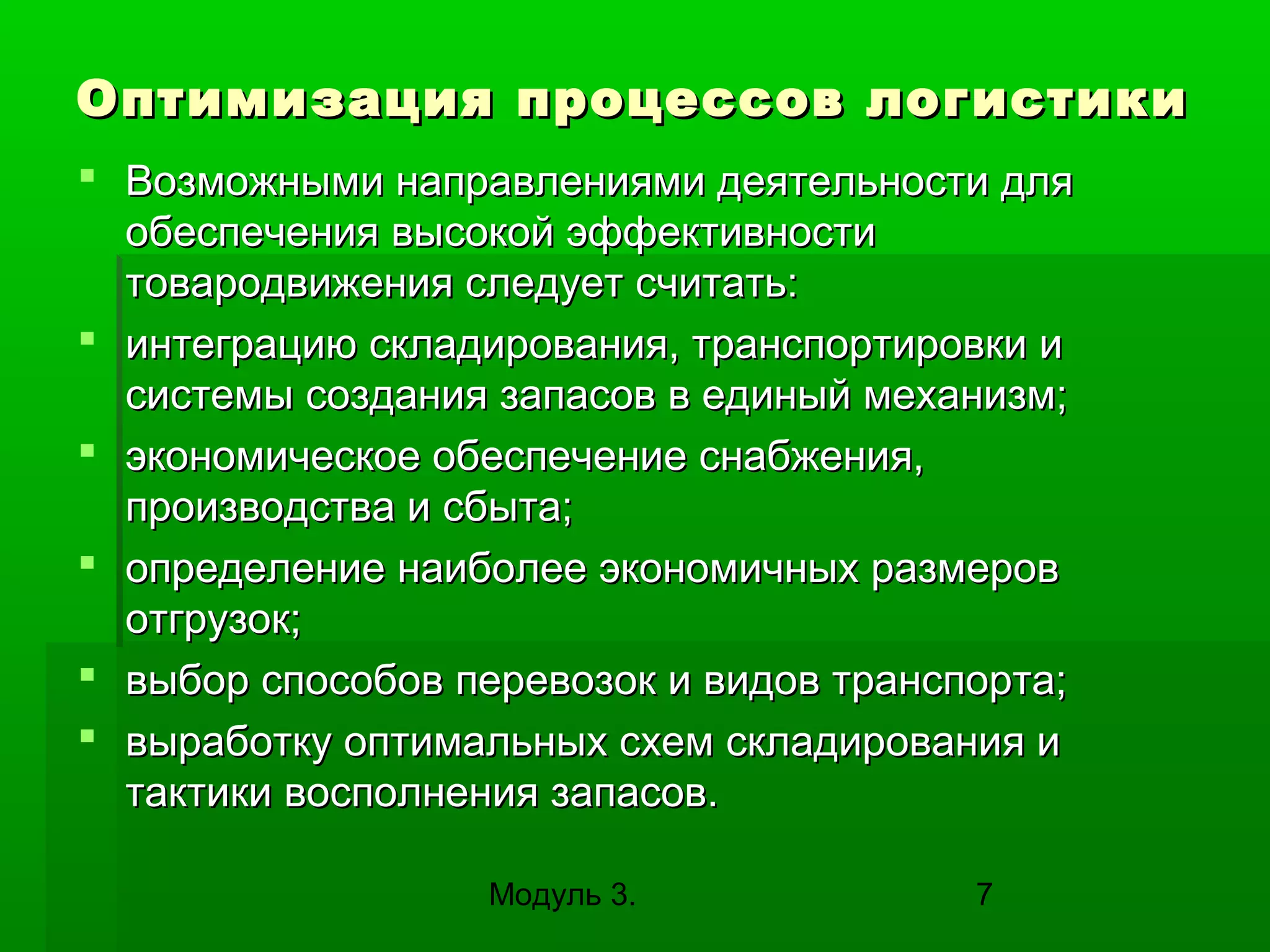 Оптимизация процессов логистики
 Возможными направлениями деятельности для
обеспечения высокой эффективности
товародвижения следует считать:
 интеграцию складирования, транспортировки и
системы создания запасов в единый механизм;
 экономическое обеспечение снабжения,
производства и сбыта;
 определение наиболее экономичных размеров
отгрузок;
 выбор способов перевозок и видов транспорта;
 выработку оптимальных схем складирования и
тактики восполнения запасов.
Модуль 3.

7

 