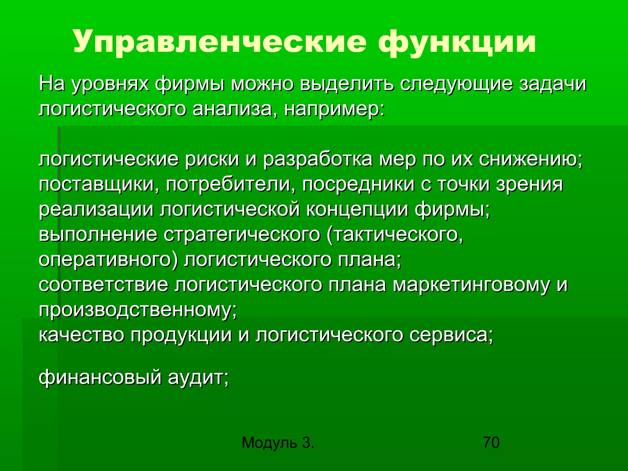 Управленческие функции
На уровнях фирмы можно выделить следующие задачи
логистического анализа, например:
логистические риски и разработка мер по их снижению;
поставщики, потребители, посредники с точки зрения
реализации логистической концепции фирмы;
выполнение стратегического (тактического,
оперативного) логистического плана;
соответствие логистического плана маркетинговому и
производственному;
качество продукции и логистического сервиса;
финансовый аудит;
Модуль 3.

70

 
