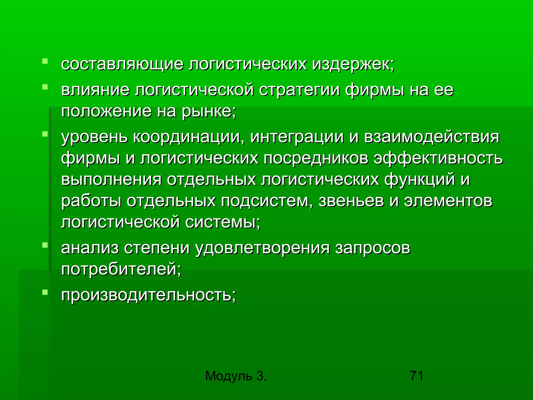  составляющие логистических издержек;
 влияние логистической стратегии фирмы на ее
положение на рынке;
 уровень координации, интеграции и взаимодействия
фирмы и логистических посредников эффективность
выполнения отдельных логистических функций и
работы отдельных подсистем, звеньев и элементов
логистической системы;
 анализ степени удовлетворения запросов
потребителей;
 производительность;

Модуль 3.

71

 