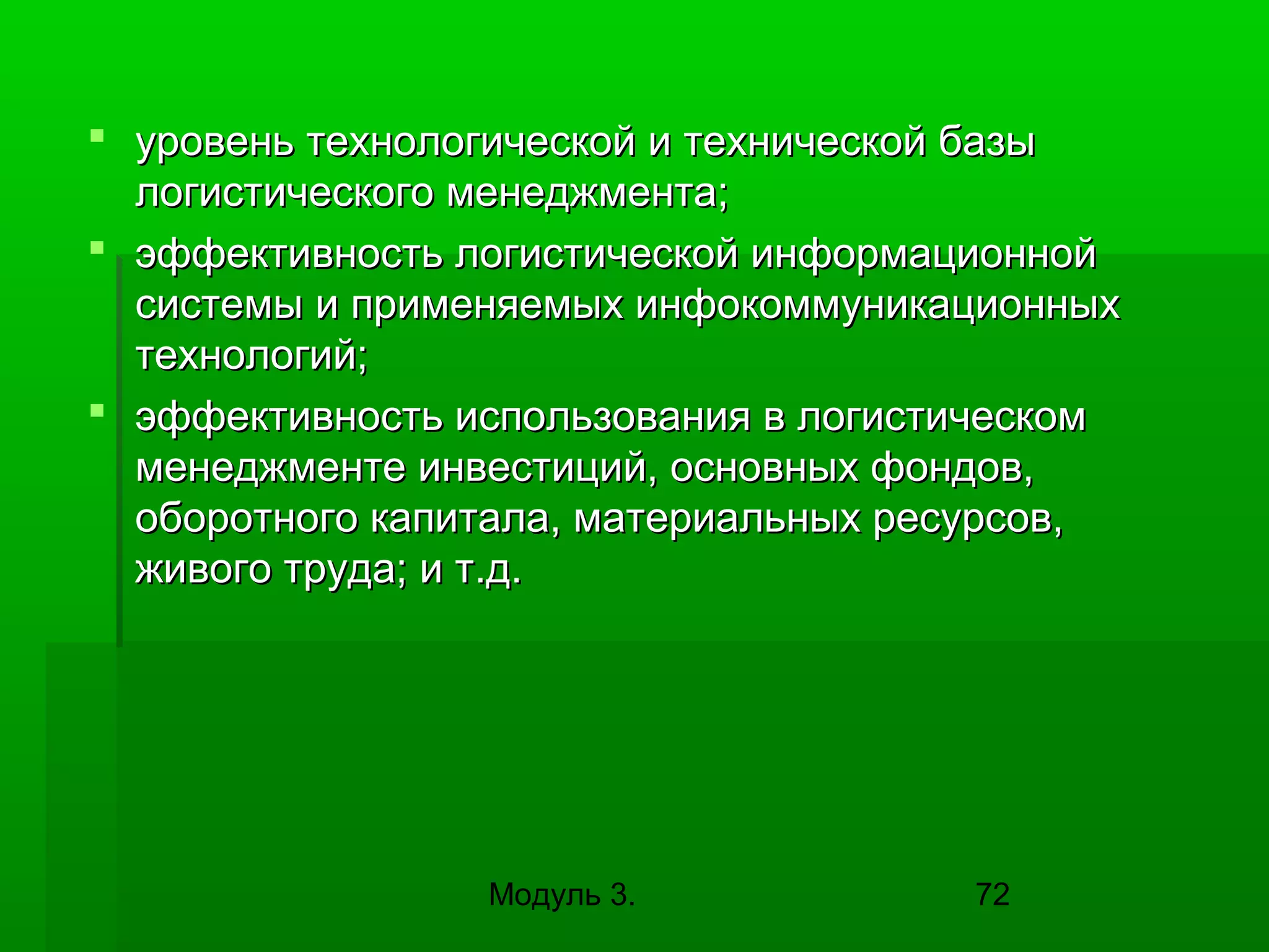  уровень технологической и технической базы
логистического менеджмента;
 эффективность логистической информационной
системы и применяемых инфокоммуникационных
технологий;
 эффективность использования в логистическом
менеджменте инвестиций, основных фондов,
оборотного капитала, материальных ресурсов,
живого труда; и т.д.

Модуль 3.

72

 