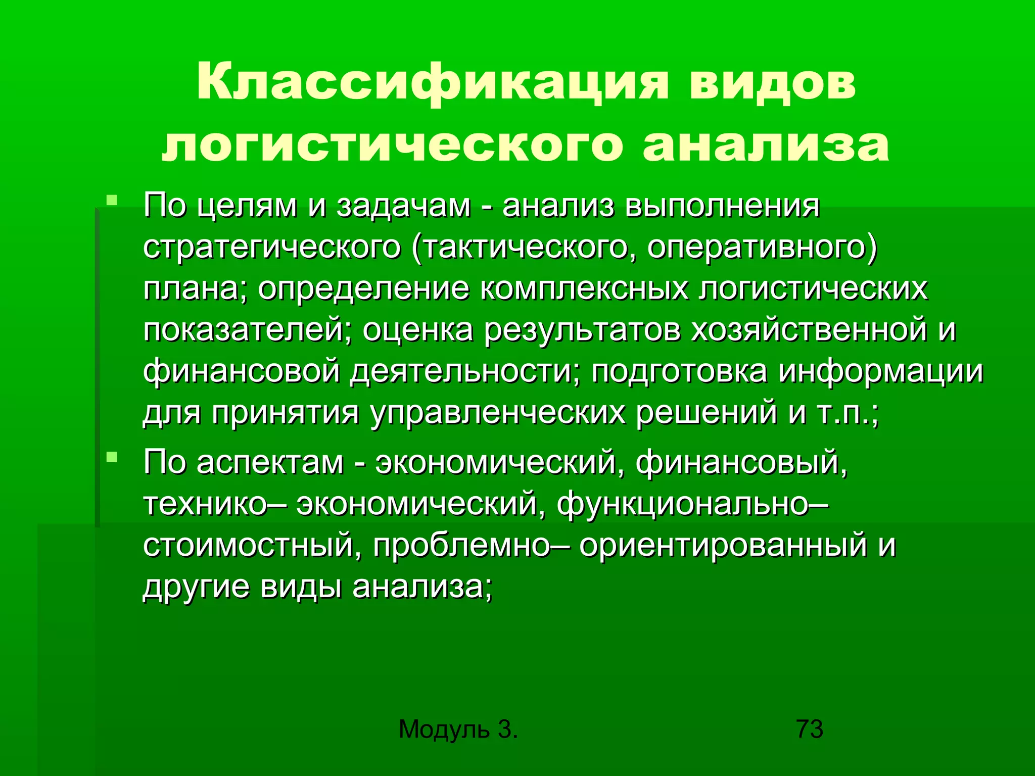 Классификация видов
логистического анализа
 По целям и задачам - анализ выполнения
стратегического (тактического, оперативного)
плана; определение комплексных логистических
показателей; оценка результатов хозяйственной и
финансовой деятельности; подготовка информации
для принятия управленческих решений и т.п.;
 По аспектам - экономический, финансовый,
технико– экономический, функционально–
стоимостный, проблемно– ориентированный и
другие виды анализа;

Модуль 3.

73

 