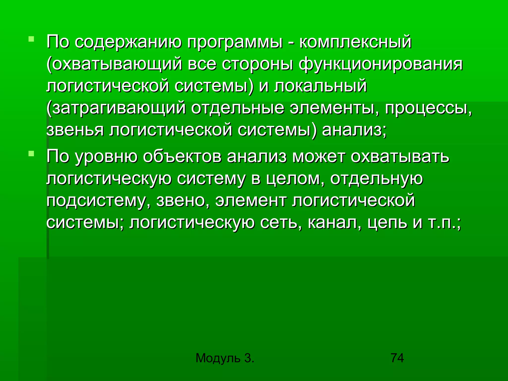  По содержанию программы - комплексный
(охватывающий все стороны функционирования
логистической системы) и локальный
(затрагивающий отдельные элементы, процессы,
звенья логистической системы) анализ;
 По уровню объектов анализ может охватывать
логистическую систему в целом, отдельную
подсистему, звено, элемент логистической
системы; логистическую сеть, канал, цепь и т.п.;

Модуль 3.

74

 