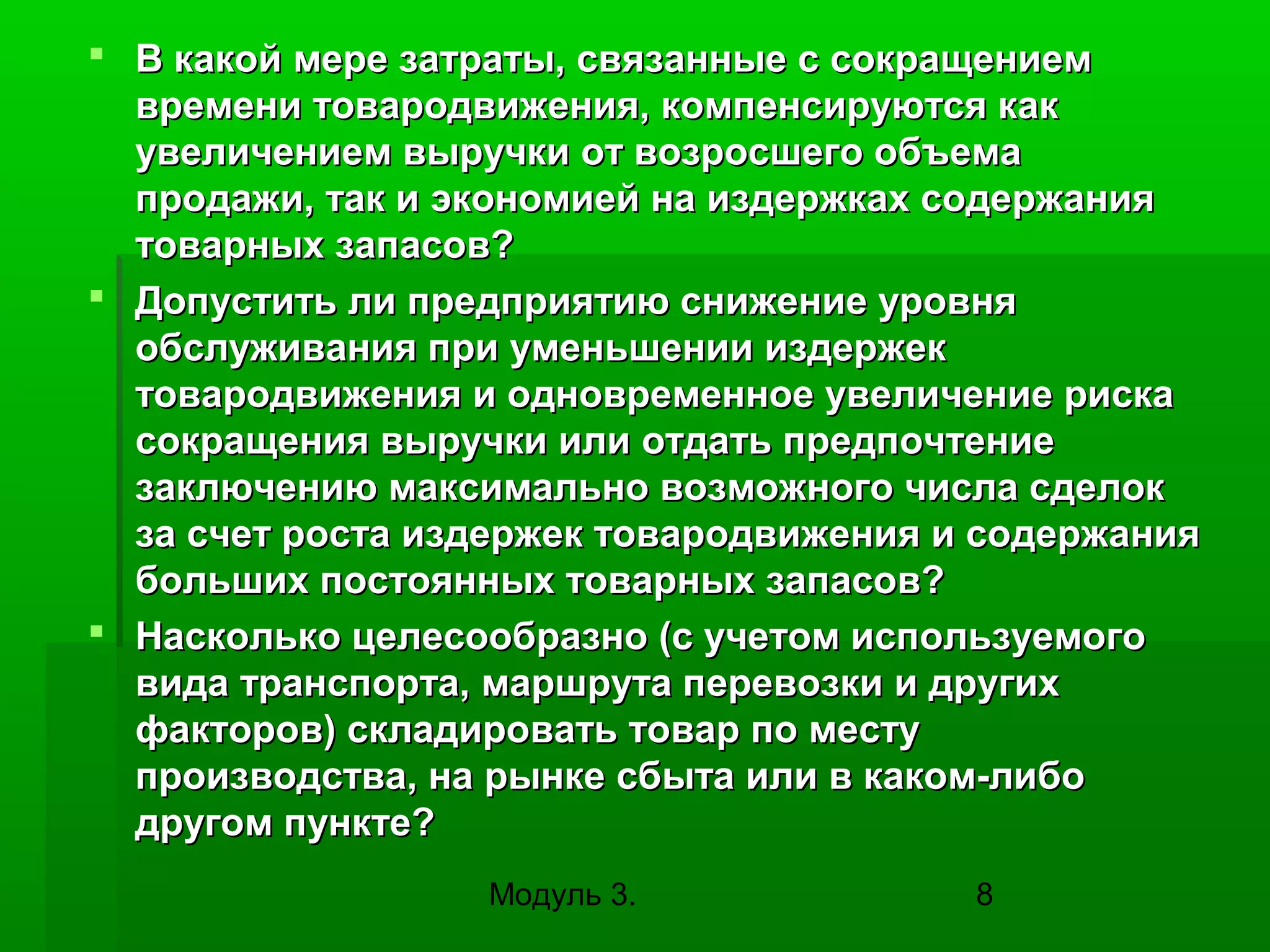  В какой мере затраты, связанные с сокращением
времени товародвижения, компенсируются как
увеличением выручки от возросшего объема
продажи, так и экономией на издержках содержания
товарных запасов?
 Допустить ли предприятию снижение уровня
обслуживания при уменьшении издержек
товародвижения и одновременное увеличение риска
сокращения выручки или отдать предпочтение
заключению максимально возможного числа сделок
за счет роста издержек товародвижения и содержания
больших постоянных товарных запасов?
 Насколько целесообразно (с учетом используемого
вида транспорта, маршрута перевозки и других
факторов) складировать товар по месту
производства, на рынке сбыта или в каком-либо
другом пункте?
Модуль 3.

8

 