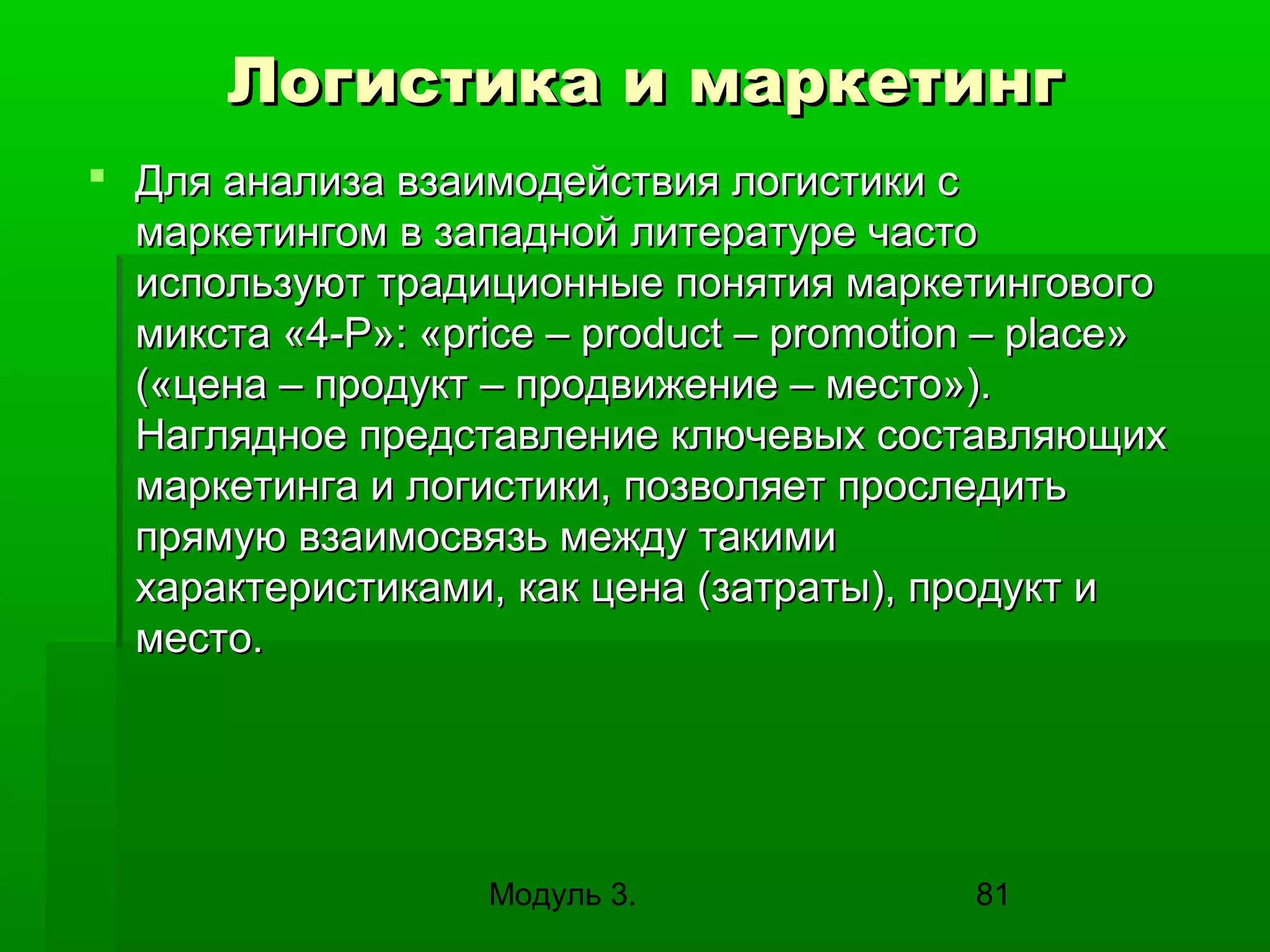 Логистика и маркетинг
 Для анализа взаимодействия логистики с
маркетингом в западной литературе часто
используют традиционные понятия маркетингового
микста «4-Р»: «price – product – promotion – place»
(«цена – продукт – продвижение – место»).
Наглядное представление ключевых составляющих
маркетинга и логистики, позволяет проследить
прямую взаимосвязь между такими
характеристиками, как цена (затраты), продукт и
место.

Модуль 3.

81

 