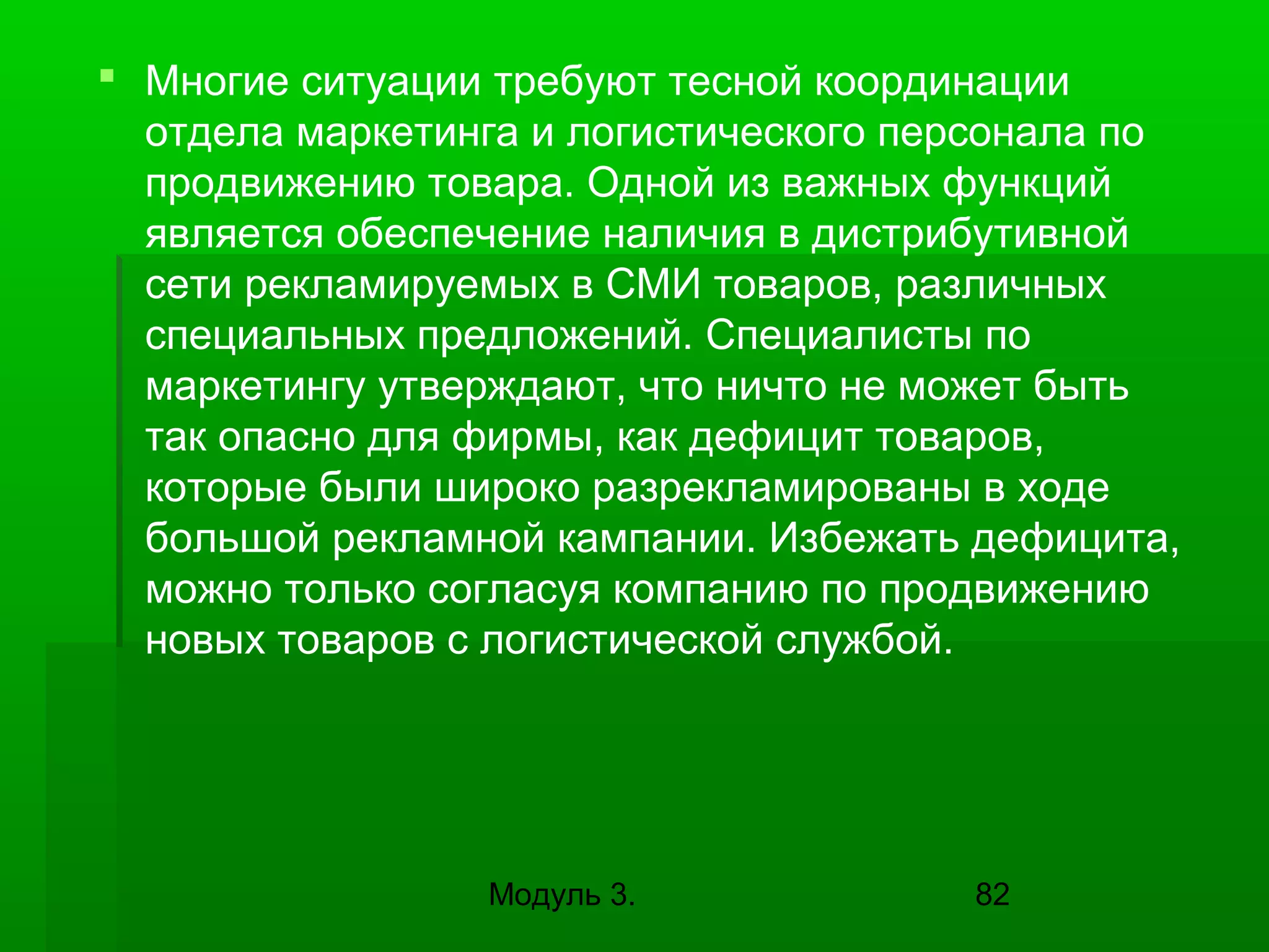  Многие ситуации требуют тесной координации
отдела маркетинга и логистического персонала по
продвижению товара. Одной из важных функций
является обеспечение наличия в дистрибутивной
сети рекламируемых в СМИ товаров, различных
специальных предложений. Специалисты по
маркетингу утверждают, что ничто не может быть
так опасно для фирмы, как дефицит товаров,
которые были широко разрекламированы в ходе
большой рекламной кампании. Избежать дефицита,
можно только согласуя компанию по продвижению
новых товаров с логистической службой.

Модуль 3.

82

 