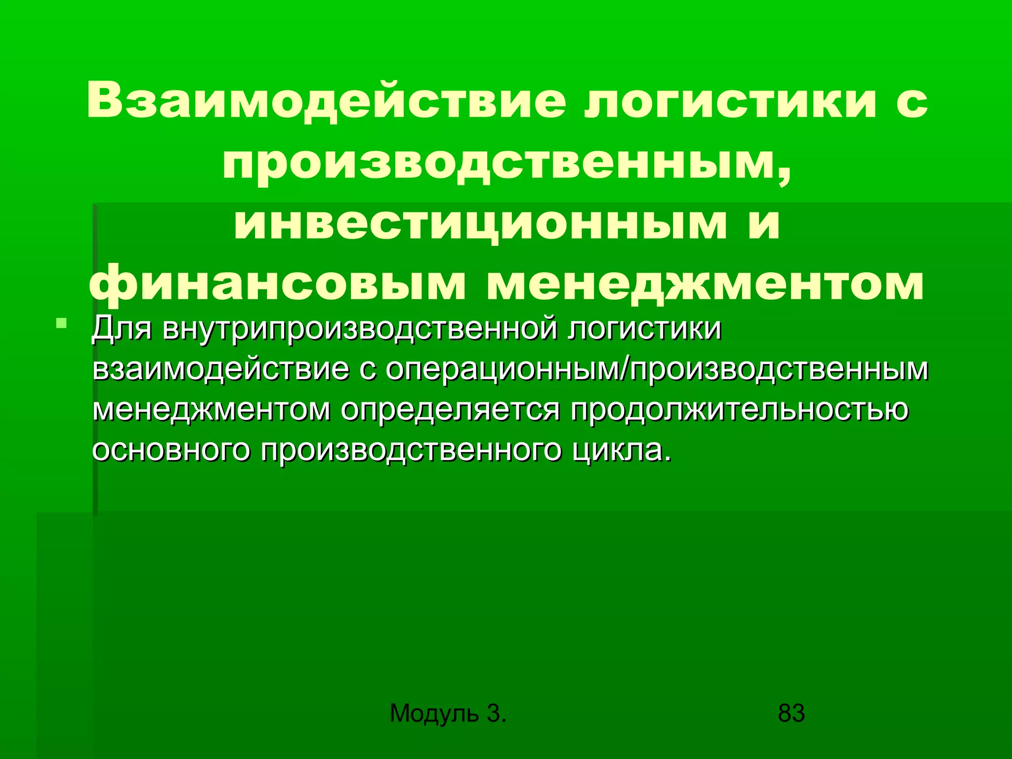 Взаимодействие логистики с
производственным,
инвестиционным и
финансовым менеджментом

 Для внутрипроизводственной логистики
взаимодействие с операционным/производственным
менеджментом определяется продолжительностью
основного производственного цикла.

Модуль 3.

83

 