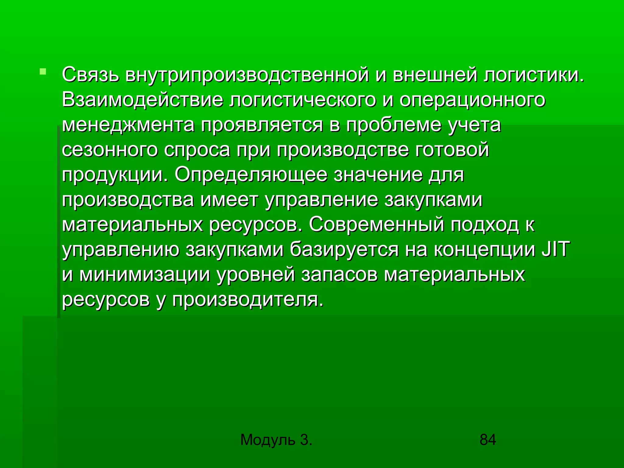  Связь внутрипроизводственной и внешней логистики.
Взаимодействие логистического и операционного
менеджмента проявляется в проблеме учета
сезонного спроса при производстве готовой
продукции. Определяющее значение для
производства имеет управление закупками
материальных ресурсов. Современный подход к
управлению закупками базируется на концепции JIT
и минимизации уровней запасов материальных
ресурсов у производителя.

Модуль 3.

84

 