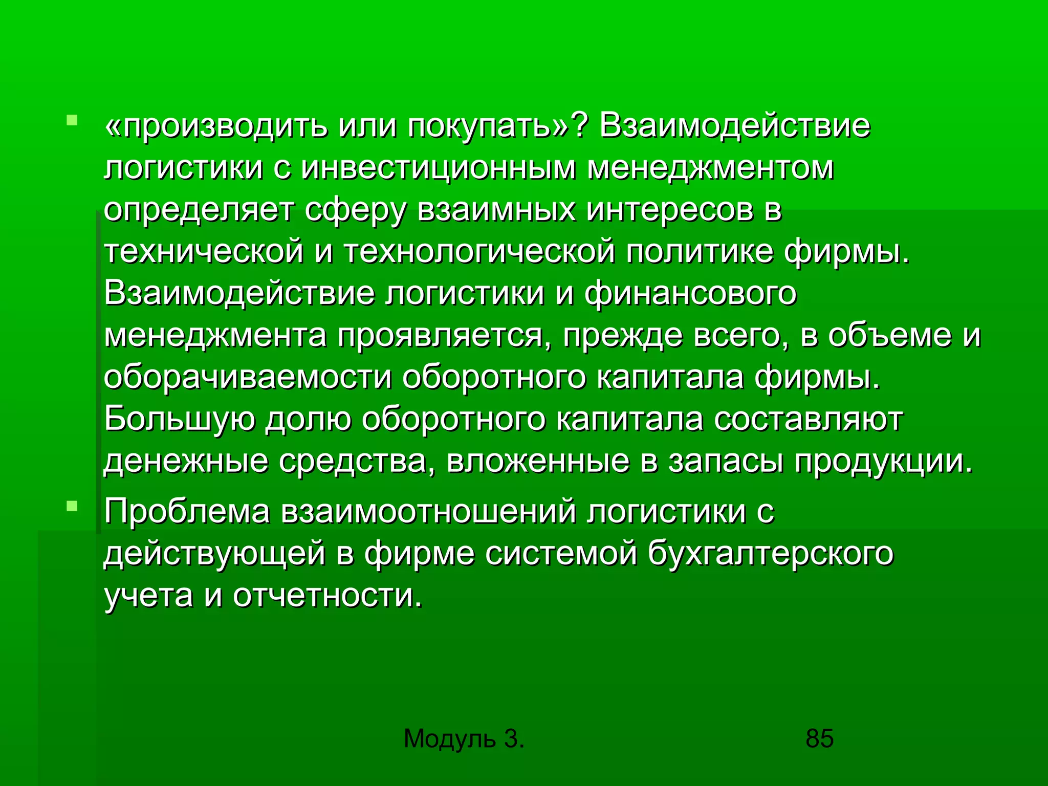 «производить или покупать»? Взаимодействие
логистики с инвестиционным менеджментом
определяет сферу взаимных интересов в
технической и технологической политике фирмы.
Взаимодействие логистики и финансового
менеджмента проявляется, прежде всего, в объеме и
оборачиваемости оборотного капитала фирмы.
Большую долю оборотного капитала составляют
денежные средства, вложенные в запасы продукции.
 Проблема взаимоотношений логистики с
действующей в фирме системой бухгалтерского
учета и отчетности.

Модуль 3.

85

 