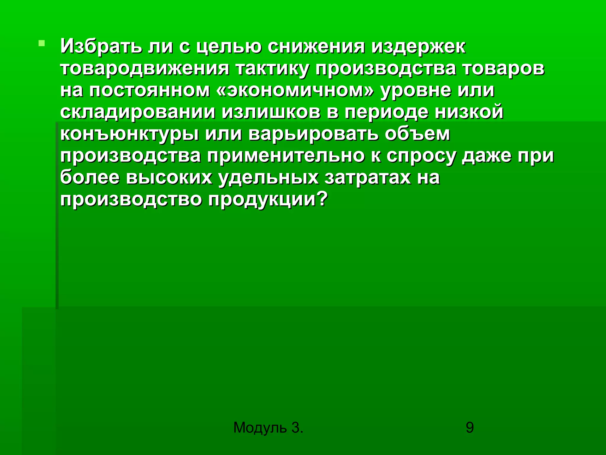  Избрать ли с целью снижения издержек
товародвижения тактику производства товаров
на постоянном «экономичном» уровне или
складировании излишков в периоде низкой
конъюнктуры или варьировать объем
производства применительно к спросу даже при
более высоких удельных затратах на
производство продукции?

Модуль 3.

9

 