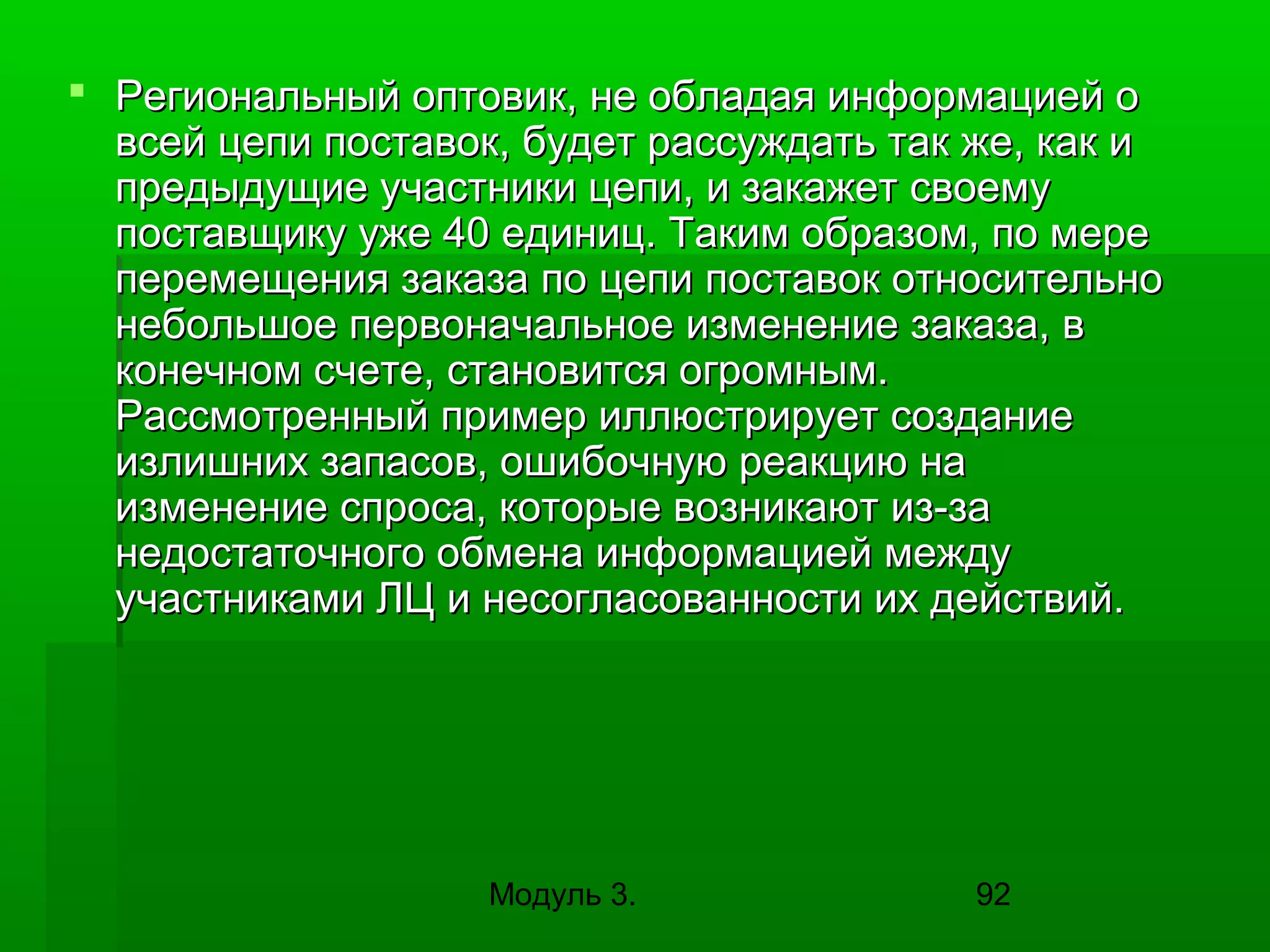  Региональный оптовик, не обладая информацией о
всей цепи поставок, будет рассуждать так же, как и
предыдущие участники цепи, и закажет своему
поставщику уже 40 единиц. Таким образом, по мере
перемещения заказа по цепи поставок относительно
небольшое первоначальное изменение заказа, в
конечном счете, становится огромным.
Рассмотренный пример иллюстрирует создание
излишних запасов, ошибочную реакцию на
изменение спроса, которые возникают из-за
недостаточного обмена информацией между
участниками ЛЦ и несогласованности их действий.

Модуль 3.

92

 