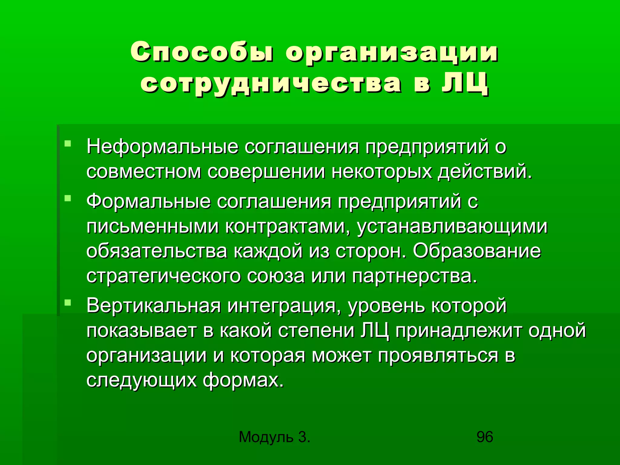 Способы организации
сотрудничества в ЛЦ
 Неформальные соглашения предприятий о
совместном совершении некоторых действий.
 Формальные соглашения предприятий с
письменными контрактами, устанавливающими
обязательства каждой из сторон. Образование
стратегического союза или партнерства.
 Вертикальная интеграция, уровень которой
показывает в какой степени ЛЦ принадлежит одной
организации и которая может проявляться в
следующих формах.
Модуль 3.

96

 
