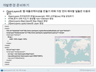 개발환경 준비하기
 OpenLayers로 웹 애플리케이션을 만들기 위해 가장 먼저 해야할 일들은 다음과

같다.






OpenLayers 라이브러리 파일(Javascript), 테마 스타일(css) 파일 삽입하기
HTML문서 내에 지도가 생성될 <div> Element 생성
{OpenLayers.Map} class로 Map Object 생성
{OpenLayers.Layer} class로 Layer 생성

<html>
<head>
<link rel="stylesheet" href="http://www.openlayers.org/dev/theme/default/style.css" type="text/css">
<script type="text/javascript" src="http://www.openlayers.org/api/OpenLayers.js"></script>
<style type="text/css">
#map {
width: 100%; height: 100%;
}
</style>
</head>
<body>
<div id="map"></div>
<script type="text/javascript">
var map = new OpenLayers.Map("map");
map.addLayer(new OpenLayers.Layer.OSM("OSM"));
map.zoomToMaxExtent();
</script>
</body>
</html>

OpenLayers의 고급 기능 이해 및 실습

11

이한진(jinifor@gmail.com)

 