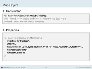 Map Object
 Constructor
var map = new OpenLayers.Map(div, options);
//div : html 문서내에 포함된 Element의 id, options에서도 설정 가능함
//options : object with non-default properties

 Properties
var map = new OpenLayers.Map("map", {
projection: "EPSG:2097",
units: "m",
maxExtent: new OpenLayers.Bounds(179101.76,436263.76,216151.24,466550.41),
maxResolution: "auto",
numZoomLevels: 16
});

OpenLayers의 고급 기능 이해 및 실습

13

이한진(jinifor@gmail.com)

 