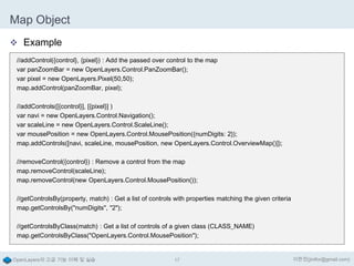 Map Object
 Example
//addControl({control}, {pixel}) : Add the passed over control to the map
var panZoomBar = new OpenLayers.Control.PanZoomBar();
var pixel = new OpenLayers.Pixel(50,50);
map.addControl(panZoomBar, pixel);
//addControls([{control}], [{pixel}] )
var navi = new OpenLayers.Control.Navigation();
var scaleLine = new OpenLayers.Control.ScaleLine();
var mousePosition = new OpenLayers.Control.MousePosition({numDigits: 2});
map.addControls([navi, scaleLine, mousePosition, new OpenLayers.Control.OverviewMap()]);
//removeControl({control}) : Remove a control from the map
map.removeControl(scaleLine);
map.removeControl(new OpenLayers.Control.MousePosition());
//getControlsBy(property, match) : Get a list of controls with properties matching the given criteria
map.getControlsBy("numDigits", "2");
//getControlsByClass(match) : Get a list of controls of a given class (CLASS_NAME)
map.getControlsByClass("OpenLayers.Control.MousePosition");

OpenLayers의 고급 기능 이해 및 실습

17

이한진(jinifor@gmail.com)

 