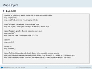 Map Object
 Example
//pan(dx, dy, {options}) : Allows user to pan by a value of screen pixels
map.pan(50, 100);
map.pan(200, 0, {animate: true, dragging: false});
//panTo({lonlat}) : Allows user to pan to a new lonlat
map.panTo(new OpenLayers.LonLat(14263486.62, 4387131.12));
//zoomTo(zoom, {pixel}) : Zoom to a specific zoom level
map.zoomTo(7);
map.zoomTo(7, new OpenLayers.Pixel(100,100));
//zoomIn
map.zoomIn();
//zoomOut
map.zoomOut();
//zoomToExtent({bounds|Array}, closet) : Zoom to the passed in bounds, recenter
map.zoomToExtent(new OpenLayers.Bounds(-18094317.64, 2104625.70, -16944704.73, 2593822.68));
map.zoomToExtent([-362005.76590825,508764.86019534,4236445.8550878,2465552.7840235]);

OpenLayers의 고급 기능 이해 및 실습

18

이한진(jinifor@gmail.com)

 