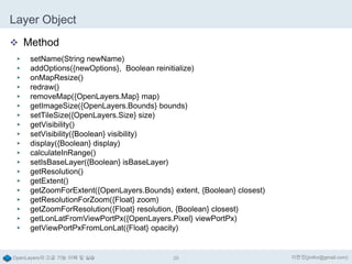 Layer Object
 Method
▶
▶
▶
▶
▶
▶
▶
▶
▶
▶
▶
▶
▶
▶
▶
▶
▶
▶
▶

setName(String newName)
addOptions({newOptions}, Boolean reinitialize)
onMapResize()
redraw()
removeMap({OpenLayers.Map} map)
getImageSize({OpenLayers.Bounds} bounds)
setTileSize({OpenLayers.Size} size)
getVisibility()
setVisibility({Boolean} visibility)
display({Boolean} display)
calculateInRange()
setIsBaseLayer({Boolean} isBaseLayer)
getResolution()
getExtent()
getZoomForExtent({OpenLayers.Bounds} extent, {Boolean} closest)
getResolutionForZoom({Float} zoom)
getZoomForResolution({Float} resolution, {Boolean} closest)
getLonLatFromViewPortPx({OpenLayers.Pixel} viewPortPx)
getViewPortPxFromLonLat({Float} opacity)

OpenLayers의 고급 기능 이해 및 실습

25

이한진(jinifor@gmail.com)

 