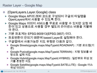 Raster Layer – Google Map
 {OpenLayers.Layer.Google} class
 Google Maps API의 래퍼 코드로 구성되어 구글의 타일맵을
OpenLayers에서 사용할 수 있도록 한다.
 Google Maps 이미지 서비스를 무료로 사용할 수 있지만 요청 제
한이 있고 상용으로 사용할 경우 별도의 라이센스 비용을 지불해
야 한다.
 기본 좌표계는 EPSG:900913(EPSG:3857) 이다.
 좌표변환이 안되기 때문에 based Layer로 설정해야 한다.
 구글맵에서 사용가능한 지도 유형은 다음과 같다.
 Google Streets(google.maps.MapTypeId.ROADMAP) : 기본 로드맵(기

본)
 Google Pysical(google.maps.MapTypeId.TERRAIN) : 지형 정보를 바
탕으로 실제 지도
 Google Hybrid(google.maps.MapTypeId.HYBRID) : 일반뷰와 위성 보
기를 혼합한 지도
 Google Satellite(google.maps.MapTypeId.SATELLITE) : Google 어스
위성 이미지
OpenLayers의 고급 기능 이해 및 실습

26

이한진(jinifor@gmail.com)

 