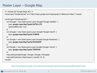 Raster Layer – Google Map
<!-- Include the Google Maps API -->
<script type="text/javascript" src="http://maps.google.com/maps/api/js?v=3&sensor=false"></script>
<script type="text/javascript">
var hGoogle = new OpenLayers.Layer.Google("Google Satellite", {
type: google.maps.MapTypeId.SATELLITE,
sphericalMercator: true
});
var sGoogle = new OpenLayers.Layer.Google("Google Hybrid", {
type: google.maps.MapTypeId.HYBRID
});
var rGoogle = new OpenLayers.Layer.Google("Google Roadmap", {
type: google.maps.MapTypeId.ROADMAP
});
var tGoogle = new OpenLayers.Layer.Google("Google Terrain", {
type: google.maps.MapTypeId.TERRAIN
});
map.addLayers([sGoogle, rGoogle, tGoogle, hGoogle]);
map.setCenter(new OpenLayers.LonLat(0, 0), 2);
</script>

https://developers.google.com/maps/documentation/javascript/maptypes#BasicMapTypes
OpenLayers의 고급 기능 이해 및 실습

27

이한진(jinifor@gmail.com)

 