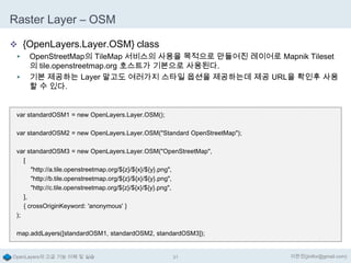 Raster Layer – OSM
 {OpenLayers.Layer.OSM} class
▶
▶

OpenStreetMap의 TileMap 서비스의 사용을 목적으로 만들어진 레이어로 Mapnik Tileset
의 tile.openstreetmap.org 호스트가 기본으로 사용된다.
기본 제공하는 Layer 말고도 여러가지 스타일 옵션을 제공하는데 제공 URL을 확인후 사용
할 수 있다.

var standardOSM1 = new OpenLayers.Layer.OSM();
var standardOSM2 = new OpenLayers.Layer.OSM("Standard OpenStreetMap");
var standardOSM3 = new OpenLayers.Layer.OSM("OpenStreetMap",
[
"http://a.tile.openstreetmap.org/${z}/${x}/${y}.png",
"http://b.tile.openstreetmap.org/${z}/${x}/${y}.png",
"http://c.tile.openstreetmap.org/${z}/${x}/${y}.png",
],
{ crossOriginKeyword: 'anonymous' }
);
map.addLayers([standardOSM1, standardOSM2, standardOSM3]);

OpenLayers의 고급 기능 이해 및 실습

31

이한진(jinifor@gmail.com)

 