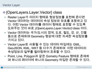 Vector Layer

 {OpenLayers.Layer.Vector} class
▶ Raster Layer가 이미지 형태로 형상정보를 표현해 준다면

Vector 데이터는 데이터의 속성 정보와 좌표를 포함하고 있
다. 이런 Vector 데이터를 레이어 형태로 표현할 수 있도록
도와주는 것이 바로 {OpenLayers.Layer.Vector} class 이다.
▶ Vector 데이터는 국가/도시의 경계, 도로, 철도, 강, 산, 건물
등으로 존재하며 Geometry 형상에 대한 자세한 속성정보를
가지고 있다.
▶ Vector Layer로 사용될 수 있는 데이터 타입에는 GML,
GeoJSON, KML, WKT 등 다수가 존재하며 이런 데이터의
속성정보의 일부를 필터링하여 조회할 수 있다.
▶ Point, Line, Polygon과 같은 Gometry Feature 형태로 존재하
며 하나의 레이어에 하나의 Geometry 타입만 존재할 수 있다.
OpenLayers의 고급 기능 이해 및 실습

37

이한진(jinifor@gmail.com)

 