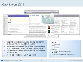 OpenLayers 소개



웹 플랫폼에서 지도 데이터의 시각화와 조작을 편리하도록 하
는 오픈소스 기반의 자바스크립트 라이브러리

 플랫폼
 Web Browser



Google Maps, Bing Maps 등의 상용 지도와 OpenStreetMap 과
같은 오픈 데이터 지도 사용이 가능하도록 라이브러리 제공

 언어
 Javascript



지도서버로의 접근을 OGC표준에 의해 요청하고 지도서버와는
독립적으로 동작



다수의 샘플 예제를 통해 기능을 학습할 수 있음

OpenLayers의 고급 기능 이해 및 실습

4

 라이센스
 FreeBSD (2-clause BSD License)

 최신버전
 OpenLayers-2.13.1 (ol3js v3.0.0-beta.1)

이한진(jinifor@gmail.com)

 