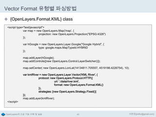 Vector Format 유형별 파싱방법
 {OpenLayers.Format.KML} class
<script type="text/javascript">
var map = new OpenLayers.Map('map', {
projection: new OpenLayers.Projection("EPSG:4326")
});
var hGoogle = new OpenLayers.Layer.Google("Google Hybrid", {
type: google.maps.MapTypeId.HYBRID
});

map.addLayer(hGoogle);
map.addControls([new OpenLayers.Control.LayerSwitcher()]);
map.setCenter( new OpenLayers.LonLat(14134811.705557, 4519186.4226754), 10);

</script>

var kmlRiver = new OpenLayers.Layer.Vector('KML River', {
protocol: new OpenLayers.Protocol.HTTP({
url: './data/river.kml',
format: new OpenLayers.Format.KML()
}),
strategies: [new OpenLayers.Strategy.Fixed()]
});
map.addLayer(kmlRiver);

OpenLayers의 고급 기능 이해 및 실습

40

이한진(jinifor@gmail.com)

 