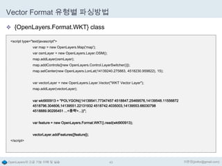 Vector Format 유형별 파싱방법
 {OpenLayers.Format.WKT} class
<script type="text/javascript">
var map = new OpenLayers.Map('map');
var osmLayer = new OpenLayers.Layer.OSM();
map.addLayer(osmLayer);
map.addControls([new OpenLayers.Control.LayerSwitcher()]);
map.setCenter(new OpenLayers.LonLat(14139240.275883, 4518230.959822), 15);
var vectorLayer = new OpenLayers.Layer.Vector("WKT Vector Layer");

map.addLayer(vectorLayer);
var wkt900913 = "POLYGON((14139541.77347457 4518847.25469576,14139548.11556872
4518796.304606,14139551.22131932 4518742.4035003,14139553.66030798
4518889.90295451 ...<중략>...))";
var feature = new OpenLayers.Format.WKT().read(wkt900913);
vectorLayer.addFeatures([feature]);
</script>

OpenLayers의 고급 기능 이해 및 실습

43

이한진(jinifor@gmail.com)

 