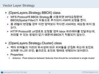 Vector Layer Strategy
 {OpenLayers.Strategy.BBOX} class
 WFS Protocol에 BBOX Strategy를 사용하면 WFS요청문에

BBOX(Spatial Filter)가 자동으로 추가되어 서버에 요청을 한다.
 줌 레벨이 변경될 경우 이전 영역보다 작다면 서버에는 재요청 하지 않
는다.
 HTTP Protocol로 url경로로 요청할 경우 bbox 파라메터를 전달하는데,
처리할 수 있는 방법이 없기 때문에 BBOX가 적용되지 않는다.

 {OpenLayers.Strategy.Cluster} class
 벡터 피쳐들의 거리의 유사성에 따라 피처들을 군집화 하는데 포인트

피쳐뿐 아니라 라인, 폴리곤도 포인트 형태로 변형되어 보여준다.
 Properties


distance : Pixel distance between features that should be considered a single cluster

OpenLayers의 고급 기능 이해 및 실습

45

이한진(jinifor@gmail.com)

 