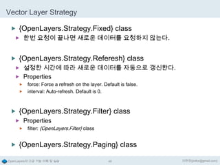 Vector Layer Strategy
 {OpenLayers.Strategy.Fixed} class
 한번 요청이 끝나면 새로운 데이터를 요청하지 않는다.

 {OpenLayers.Strategy.Referesh} class
 설정한 시간에 따라 새로운 데이터를 자동으로 갱신한다.
 Properties
force: Force a refresh on the layer. Default is false.
 interval: Auto-refresh. Default is 0.


 {OpenLayers.Strategy.Filter} class
 Properties


filter: {OpenLayers.Filter} class

 {OpenLayers.Strategy.Paging} class
OpenLayers의 고급 기능 이해 및 실습

46

이한진(jinifor@gmail.com)

 