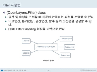 Filter 사용법
 {OpenLayers.Filter} class
 공간 및 속성을 조회할 때 기준에 만족하는 피쳐를 선택할 수 있다.
 비교연산, 논리연산, 공간연산, 함수 등의 조건문을 생성할 수 있

다.
 OGC Filter Encoding 형식을 기반으로 한다.

<Filter의 종류>

OpenLayers의 고급 기능 이해 및 실습

48

이한진(jinifor@gmail.com)

 