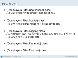 Filter 사용법
 {OpenLayers.Filter.Comparison} class
 속성 데이터의 연산을 처리하기 위한 필터를 생성

 {OpenLayers.Filter.Spatial} class
 공간 데이터의 연산을 처리할 때 사용되는 필터를 생성

 {OpenLayers.Filter.Logical} class
 논리연산자인 AND, OR, NOT을 사용하여 속성 연산 또는 공간 연산 등

을 조합하여 하나의 필터를 생성

 {OpenLayers.Filter.FeatureId} class
 {OpenLayers.Filter.Function} class
OpenLayers의 고급 기능 이해 및 실습

49

이한진(jinifor@gmail.com)

 