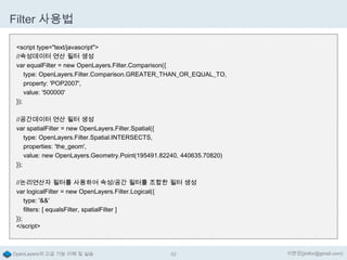 Filter 사용법
<script type="text/javascript">
//속성데이터 연산 필터 생성
var equalFilter = new OpenLayers.Filter.Comparison({
type: OpenLayers.Filter.Comparison.GREATER_THAN_OR_EQUAL_TO,
property: 'POP2007',
value: '500000'
});
//공간데이터 연산 필터 생성
var spatialFilter = new OpenLayers.Filter.Spatial({
type: OpenLayers.Filter.Spatial.INTERSECTS,
properties: 'the_geom',
value: new OpenLayers.Geometry.Point(195491.82240, 440635.70820)
});
//논리연산자 필터를 사용하여 속성/공간 필터를 조합한 필터 생성
var logicalFilter = new OpenLayers.Filter.Logical({
type: '&&'
filters: [ equalsFilter, spatialFilter ]
});
</script>

OpenLayers의 고급 기능 이해 및 실습

52

이한진(jinifor@gmail.com)

 